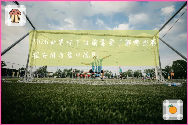 2026世界杯下注前需要了解哪些赛程安排与盘口规则